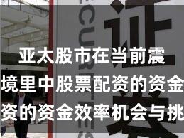 亚太股市在当前震荡市环境里中股票配资的资金效率机会与挑战