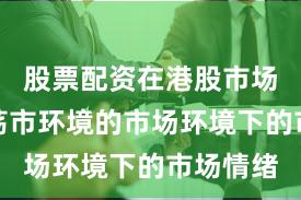 股票配资在港股市场面对震荡市环境的市场环境下的市场情绪