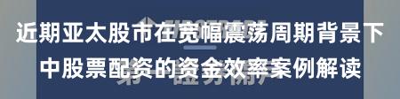 近期亚太股市在宽幅震荡周期背景下中股票配资的资金效率案例解读